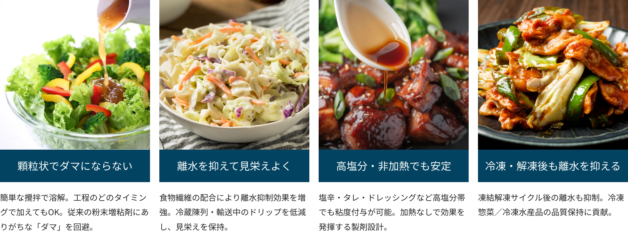 顆粒状でダマにならない 離水を抑えて見栄えよく 高塩分・非加熱でも安定 冷凍・解凍後も離水を抑える