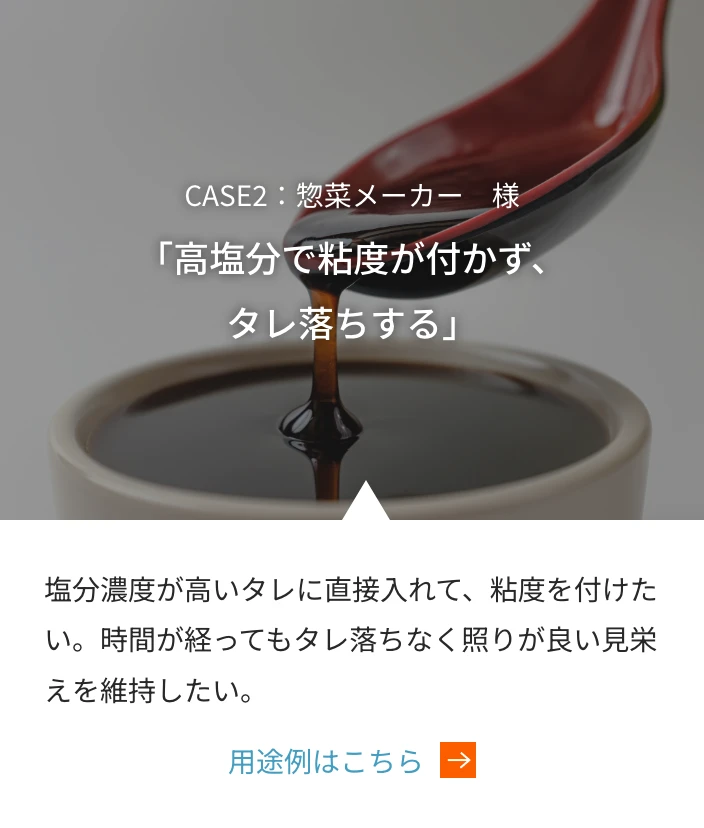 CASE2：惣菜メーカー　様 「高塩分で粘度が付かず、タレ落ちする」